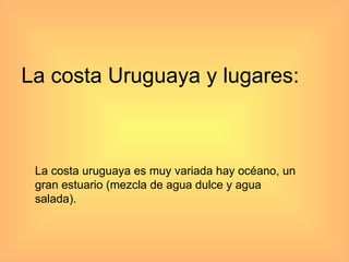 La costa Uruguaya y lugares: La costa uruguaya es muy variada hay océano, un gran estuario (mezcla de agua dulce y agua salada). 