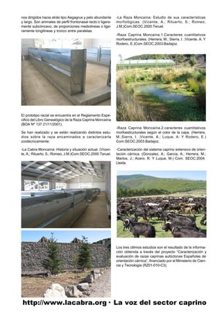 nos dirigidos hacia atrás tipo Aegagrus y pelo abundante      -La Raza Moncaína: Estudio de sus características
y largo. Son animales de perfil frontonasal recto o ligera-   morfológicas. (Vicente, A.; Rituerto, S.; Romeo,
mente subcóncavo, de proporciones mediolineas o lige-         J.M.)Com.SEOC.2000.Teruel.
ramente longilineas y tronco entre paralelas.
                                                              -Raza Caprina Moncaína.1.Caracteres cuantitativos
                                                              morfoestructurales. (Herrera, M.; Sierra, I. ;Vicente, A. Y
                                                              Rodero, E.)Com.SEOC.2003.Badajoz.




El prototipo racial se encuentra en el Reglamento Espe-
cifico del Libro Genealógico de la Raza Caprina Moncaína
(BOA Nº 137 21/11/2001).
                                                              -Raza Caprina Moncaína.2.caracteres cuantitativos
Se han realizado y se están realizando distintos estu-        morfoestructurales según el color de la capa. (Herrera,
dios sobre la raza encaminados a caracterizarla               M.;Sierra, I. ;Vicente, A.; Luque, A: Y Rodero, E.)
zootécnicamente:                                              Com.SEOC.2003.Badajoz.

-La Cabra Moncaína: Historia y situación actual. (Vicen-      -Caracterización del sistema caprino extensivo de orien-
te, A.; Rituerto, S.; Romeo, J.M.)Com.SEOC.2000.Teruel.       tación cárnica. (Gonzalez, A.; Garcia, A.; Herrera, M.;
                                                              Martos, J.; Acero, R. Y Luque, M.) Com. SEOC.2004.
                                                              Lleida.




                                                              Los tres últimos estudios son el resultado de la informa-
                                                              ción obtenida a través del proyecto “Caracterización y
                                                              evaluación de razas caprinas autóctonas Españolas de
                                                              orientación cárnica”, financiado por el Ministerio de Cien-
                                                              cia y Tecnología (RZ01-010-C3).




http://www.lacabra.org· La voz del sector caprino
 