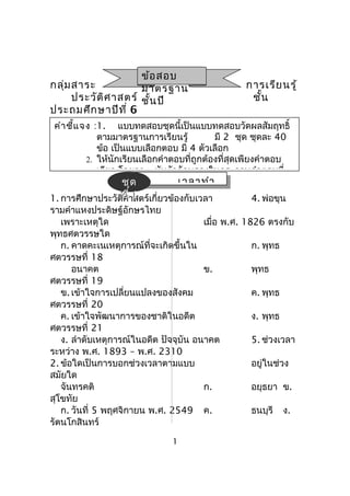 เวลาทำา
กลุ่มสาระ การเรียนรู้
ประวัติศาสตร์ ชั้น
ประถมศึกษาปีที่ 6
1. การศึกษาประวัติศาสตร์เกี่ยวข้องกับเวลา 4. พ่อขุน
รามคำาแหงประดิษฐ์อักษรไทย
เพราะเหตุใด เมื่อ พ.ศ. 1826 ตรงกับ
พุทธศตวรรษใด
ก. คาดคะเนเหตุการณ์ที่จะเกิดขึ้นใน ก. พุทธ
ศตวรรษที่ 18
อนาคต ข. พุทธ
ศตวรรษที่ 19
ข. เข้าใจการเปลี่ยนแปลงของสังคม ค. พุทธ
ศตวรรษที่ 20
ค. เข้าใจพัฒนาการของชาติในอดีต ง. พุทธ
ศตวรรษที่ 21
ง. ลำาดับเหตุการณ์ในอดีต ปัจจุบัน อนาคต 5. ช่วงเวลา
ระหว่าง พ.ศ. 1893 – พ.ศ. 2310
2. ข้อใดเป็นการบอกช่วงเวลาตามแบบ อยู่ในช่วง
สมัยใด
จันทรคติ ก. อยุธยา ข.
สุโขทัย
ก. วันที่ 5 พฤศจิกายน พ.ศ. 2549 ค. ธนบุรี ง.
รัตนโกสินทร์
1
ข้อสอบ
มาตรฐาน
ชั้นปี
คำาชี้แจง :1. แบบทดสอบชุดนี้เป็นแบบทดสอบวัดผลสัมฤทธิ์
ตามมาตรฐานการเรียนรู้ มี 2 ชุด ชุดละ 40
ข้อ เป็นแบบเลือกตอบ มี 4 ตัวเลือก
2. ให้นักเรียนเลือกคำาตอบที่ถูกต้องที่สุดเพียงคำาตอบ
เดียว โดยกา  ทับตัวอักษรลงในกระดาษคำาตอบที่
ชุด
ที่ 1
ชุด
ที่ 1
 