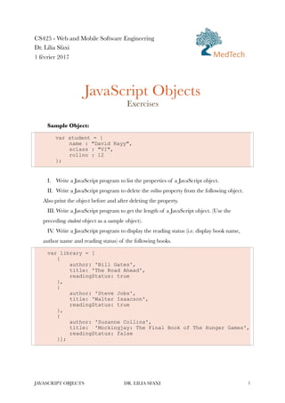 CS425 - Web and Mobile Software Engineering
Dr. Lilia Sfaxi
1 février 2017
JavaScript Objects
Exercises
Sample Object:
var student = {
name : "David Rayy",
sclass : "VI",
rollno : 12
};
I. Write a JavaScript program to list the properties of a JavaScript object.
II. Write a JavaScript program to delete the rollno property from the following object.
Also print the object before and after deleting the property.
III. Write a JavaScript program to get the length of a JavaScript object. (Use the
preceding student object as a sample object).
IV. Write a JavaScript program to display the reading status (i.e. display book name,
author name and reading status) of the following books.
var library = [
{
author: 'Bill Gates',
title: 'The Road Ahead',
readingStatus: true
},
{
author: 'Steve Jobs',
title: 'Walter Isaacson',
readingStatus: true
},
{
author: 'Suzanne Collins',
title: 'Mockingjay: The Final Book of The Hunger Games',
readingStatus: false
}];
JAVASCRIPT OBJECTS DR. LILIA SFAXI !1
MedTech
 