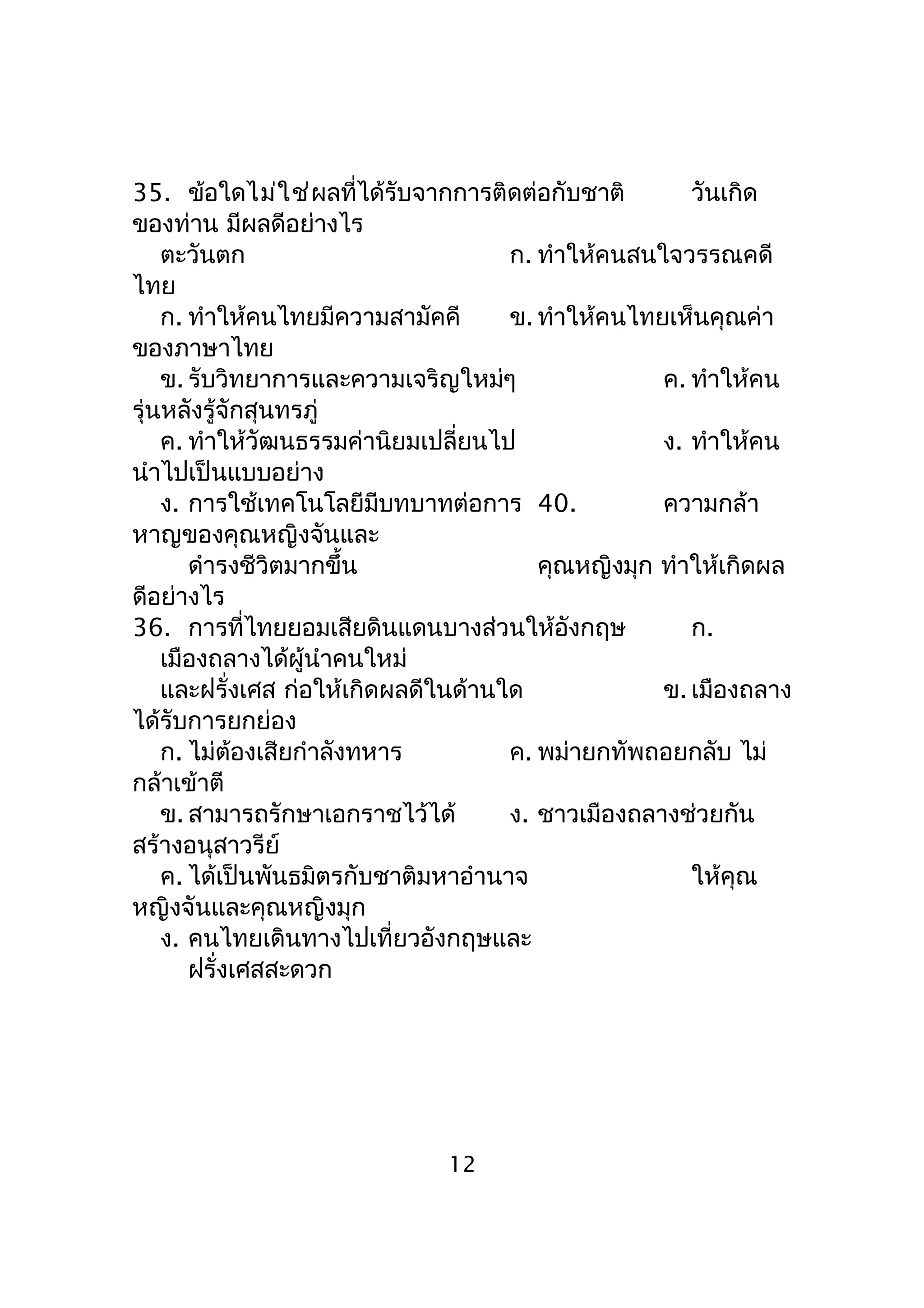 35. ข้อใดไม่ใช่ผลที่ได้รับจากการติดต่อกับชาติ วันเกิด
ของท่าน มีผลดีอย่างไร
ตะวันตก ก. ทำาให้คนสนใจวรรณคดี
ไทย
ก. ทำาให้คนไทยมีความสามัคคี ข. ทำาให้คนไทยเห็นคุณค่า
ของภาษาไทย
ข. รับวิทยาการและความเจริญใหม่ๆ ค. ทำาให้คน
รุ่นหลังรู้จักสุนทรภู่
ค. ทำาให้วัฒนธรรมค่านิยมเปลี่ยนไป ง. ทำาให้คน
นำาไปเป็นแบบอย่าง
ง. การใช้เทคโนโลยีมีบทบาทต่อการ 40. ความกล้า
หาญของคุณหญิงจันและ
ดำารงชีวิตมากขึ้น คุณหญิงมุก ทำาให้เกิดผล
ดีอย่างไร
36. การที่ไทยยอมเสียดินแดนบางส่วนให้อังกฤษ ก.
เมืองถลางได้ผู้นำาคนใหม่
และฝรั่งเศส ก่อให้เกิดผลดีในด้านใด ข. เมืองถลาง
ได้รับการยกย่อง
ก. ไม่ต้องเสียกำาลังทหาร ค. พม่ายกทัพถอยกลับ ไม่
กล้าเข้าตี
ข. สามารถรักษาเอกราชไว้ได้ ง. ชาวเมืองถลางช่วยกัน
สร้างอนุสาวรีย์
ค. ได้เป็นพันธมิตรกับชาติมหาอำานาจ ให้คุณ
หญิงจันและคุณหญิงมุก
ง. คนไทยเดินทางไปเที่ยวอังกฤษและ
ฝรั่งเศสสะดวก
12
 