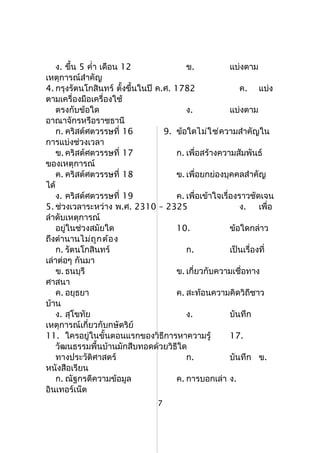 ง. ขึ้น 5 คำ่า เดือน 12 ข. แบ่งตาม
เหตุการณ์สำาคัญ
4. กรุงรัตนโกสินทร์ ตั้งขึ้นในปี ค.ศ. 1782 ค. แบ่ง
ตามเครื่องมือเครื่องใช้
ตรงกับข้อใด ง. แบ่งตาม
อาณาจักรหรือราชธานี
ก. คริสต์ศตวรรษที่ 16 9. ข้อใดไม่ใช่ความสำาคัญใน
การแบ่งช่วงเวลา
ข. คริสต์ศตวรรษที่ 17 ก. เพื่อสร้างความสัมพันธ์
ของเหตุการณ์
ค. คริสต์ศตวรรษที่ 18 ข. เพื่อยกย่องบุคคลสำาคัญ
ได้
ง. คริสต์ศตวรรษที่ 19 ค. เพื่อเข้าใจเรื่องราวชัดเจน
5. ช่วงเวลาระหว่าง พ.ศ. 2310 – 2325 ง. เพื่อ
ลำาดับเหตุการณ์
อยู่ในช่วงสมัยใด 10. ข้อใดกล่าว
ถึงตำานานไม่ถูกต้อง
ก. รัตนโกสินทร์ ก. เป็นเรื่องที่
เล่าต่อๆ กันมา
ข. ธนบุรี ข. เกี่ยวกับความเชื่อทาง
ศาสนา
ค. อยุธยา ค. สะท้อนความคิดวิถีชาว
บ้าน
ง. สุโขทัย ง. บันทึก
เหตุการณ์เกี่ยวกับกษัตริย์
11. ใครอยู่ในขั้นตอนแรกของวิธีการหาความรู้ 17.
วัฒนธรรมพื้นบ้านมักสืบทอดด้วยวิธีใด
ทางประวัติศาสตร์ ก. บันทึก ข.
หนังสือเรียน
ก. ณัฐกรตีความข้อมูล ค. การบอกเล่า ง.
อินเทอร์เน็ต
7
 