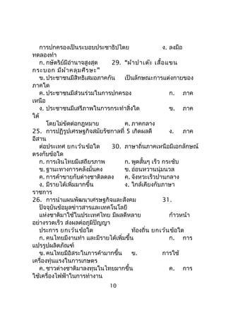 การปกครองเป็นระบอบประชาธิปไตย ง. ลงมือ
ทดลองทำา
ก. กษัตริย์มีอำานาจสูงสุด 29. “ผ้าปาเต๊ะ เสื้อแขน
กระบอก ”มีผ้าคลุมศีรษะ
ข. ประชาชนมีสิทธิเสมอภาคกัน เป็นลักษณะการแต่งกายของ
ภาคใด
ค. ประชาชนมีส่วนร่วมในการปกครอง ก. ภาค
เหนือ
ง. ประชาชนมีเสรีภาพในการกระทำาสิ่งใด ข. ภาค
ใต้
โดยไม่ขัดต่อกฎหมาย ค. ภาคกลาง
25. การปฏิรูปเศรษฐกิจสมัยรัชกาลที่ 5 เกิดผลดี ง. ภาค
อีสาน
ต่อประเทศ ยกเว้นข้อใด 30. ภาษาถิ่นภาคเหนือมีเอกลักษณ์
ตรงกับข้อใด
ก. การเงินไทยมีเสถียรภาพ ก. พูดสั้นๆ เร็ว กระชับ
ข. ฐานะทางการคลังมั่นคง ข. อ่อนหวานนุ่มนวล
ค. การค้าขายกับต่างชาติลดลง ค. จังหวะเร็วปานกลาง
ง. มีรายได้เพิ่มมากขึ้น ง. ใกล้เคียงกับภาษา
ราชการ
26. การนำาแผนพัฒนาเศรษฐกิจและสังคม 31.
ปัจจุบันข้อมูลข่าวสารและเทคโนโลยี
แห่งชาติมาใช้ในประเทศไทย มีผลดีหลาย ก้าวหน้า
อย่างรวดเร็ว ส่งผลต่อภูมิปัญญา
ประการ ยกเว้นข้อใด ท้องถิ่น ยกเว้นข้อใด
ก. คนไทยมีงานทำา และมีรายได้เพิ่มขึ้น ก. การ
แปรรูปผลิตภัณฑ์
ข. คนไทยมีอิสระในการค้ามากขึ้น ข. การใช้
เครื่องทุ่นแรงในการเกษตร
ค. ชาวต่างชาติมาลงทุนในไทยมากขึ้น ค. การ
ใช้เครื่องไฟฟ้าในการทำางาน
10
 
