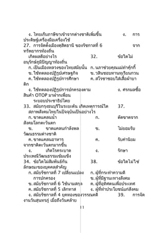 ง. ไทยเก็บภาษีขาเข้าจากต่างชาติเพิ่มขึ้น ง. การ
ประดิษฐ์เครื่องมือเครื่องใช้
27. การจัดตั้งเมืองดุสิตธานี ของรัชกาลที่ 6 จาก
ทรัพยากรท้องถิ่น
เกิดผลดีอย่างไร 32. ข้อใดไม่
อนุรักษ์ภูมิปัญญาท้องถิ่น
ก. เป็นเมืองหลวงของไทยสมัยนั้น ก. นภาช่วยคุณแม่ทำาคุ้กกี้
ข. ใช้ทดลองปฏิรูปเศรษฐกิจ ข. วสินชอบทานทุเรียนกวน
ค. ใช้ทดลองปฏิรูปการศึกษา ค. สโรชาชอบใส่เสื้อผ้าบา
ติก
ง. ใช้ทดลองปฏิรูปการปกครองตาม ง. ศรกมลซื้อ
สินค้า OTOP มาฝากเพื่อน
ระบอบประชาธิปไตย
33. สมัยกรุงธนบุรีในระยะต้น เกิดเหตุการณ์ใด 37.
สภาพสังคมไทยในปัจจุบันเป็นอย่างไร
ก. ขาดแคลนนำ้า ก. ตัดขาดจาก
สังคมโลกตะวันตก
ข. ขาดแคลนกำาลังพล ข. ไม่ยอมรับ
วัฒนธรรมต่างชาติ
ค. ขาดแคลนอาหาร ค. รับค่านิยม
จากชาติตะวันตกมากขึ้น
ง. เกิดโรคระบาด ง. รักษา
ประเพณีวัฒนธรรมเข้มแข็ง
34. ข้อใดไม่สัมพันธ์กัน 38. ข้อใดไม่ใช่
ลักษณะของบุคคลสำาคัญ
ก. สมัยรัชกาลที่ 7 เปลี่ยนแปลง ก. ผู้ที่กระทำาความดี
การปกครอง ข. ผู้ที่มีฐานะทางสังคม
ข. สมัยรัชกาลที่ 6 ใช้นามสกุล ค. ผู้ที่อุทิศตนเพื่อประเทศ
ค. สมัยรัชกาลที่ 5 เลิกทาส ง. ผู้ที่ทำาประโยชน์แก่สังคม
ง. สมัยรัชกาลที่ 4 ยุคทองของวรรณคดี 39. การจัด
งานวันสุนทรภู่ เมื่อถึงวันคล้าย
11
 