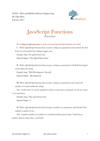 CS425 - Web and Mobile Software Engineering
Dr. Lilia Sfaxi
8 février 2017
JavaScript Functions
Exercises
Go to http://codewars.com/ to train on any programming language you want!
I. Write a JavaScript function that accepts a string as a parameter and converts the first
letter of each word of the string in upper case.
Example string : 'the quick brown fox'
Expected Output : 'The Quick Brown Fox ‘
II. Write a JavaScript function that accepts a string as a parameter and finds the longest
word within the string.
Example string : 'Web Development Tutorial'
Expected Output : ‘Development'
III. Write a JavaScript function that accepts a string as a parameter and counts the
number of vowels within the string.
Note : As the letter 'y' can be regarded as both a vowel and a consonant, we do not count
'y' as vowel here.
Example string : 'The quick brown fox'
Expected Output : 5
IV. Write a JavaScript function that accepts a number as a parameter and checks if the
number is prime or not.
Note : A prime number (or a prime) is a natural number greater than 1 that has no
positive divisors other than 1 and itself.
JAVASCRIPT OBJECTS DR. LILIA SFAXI !1
MedTech
 
