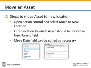 MC University
Move an Asset
Steps to move Asset to new location:
• Open Action control and select Move to New
Location
• Enter location to which Asset should be moved in
New Parent field
• Move Date field can be edited as necessary
 