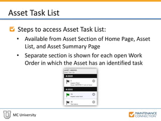 MC University
Asset Task List
Steps to access Asset Task List:
• Available from Asset Section of Home Page, Asset
List, and Asset Summary Page
• Separate section is shown for each open Work
Order in which the Asset has an identified task
 