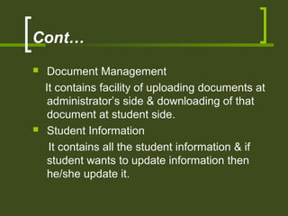 Cont…
 Document Management
It contains facility of uploading documents at
administrator’s side & downloading of that
document at student side.
 Student Information
It contains all the student information & if
student wants to update information then
he/she update it.
 