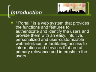Introduction
 “ Portal “ is a web system that provides
the functions and features to
authenticate and identify the users and
provide them with an easy, intuitive,
personalized and user-customizable
web-interface for facilitating access to
information and services that are of
primary relevance and interests to the
users.
 