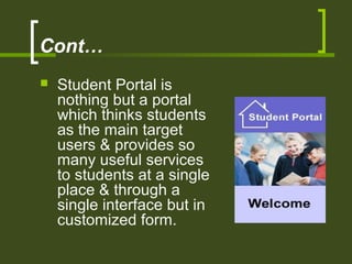 Cont…
 Student Portal is
nothing but a portal
which thinks students
as the main target
users & provides so
many useful services
to students at a single
place & through a
single interface but in
customized form.
 