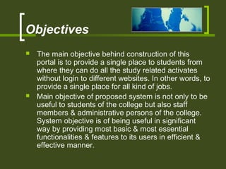 Objectives
 The main objective behind construction of this
portal is to provide a single place to students from
where they can do all the study related activates
without login to different websites. In other words, to
provide a single place for all kind of jobs.
 Main objective of proposed system is not only to be
useful to students of the college but also staff
members & administrative persons of the college.
System objective is of being useful in significant
way by providing most basic & most essential
functionalities & features to its users in efficient &
effective manner.
 
