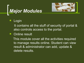 Major Modules
 Login
It contains all the stuff of security of portal &
also controls access to the portal.
 Online result
This module cover all the activities required
to manage results online. Student can view
result & administrator can add, update &
delete results.
 