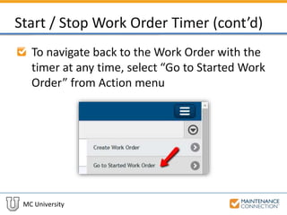 MC University
Start / Stop Work Order Timer (cont’d)
To navigate back to the Work Order with the
timer at any time, select “Go to Started Work
Order” from Action menu
 