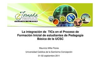 La integración de TICs en el Proceso de
Formación Inicial de estudiantes de Pedagogía
              Básica de la UCSC


                  Mauricio Milla Flores
     Universidad Católica de la Santísima Concepción
                 01-02 septiembre 2011
 