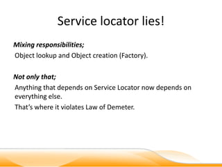 Service locator lies!
Mixing responsibilities;
Object lookup and Object creation (Factory).

Not only that;
Anything that depends on Service Locator now depends on
everything else.
That’s where it violates Law of Demeter.
 
