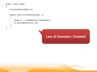 public class Goods
{
    AccountsReceivable ar;

    public void Purchase(Customer c)
    {
        Money m = c.GetWallet().GetMoney();
        ar.RecordSale(this, m);
    }
}



                                      Law of Demeter: Violated
 