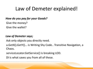 Law of Demeter explained!
How do you pay for your Goods?
Give the money?
Give the wallet?

Law of Demeter says;
Ask only objects you directly need.
a.GetX().GetY()… is Writing Shy Code.. Transitive Navigation, a
Chaos.
serviceLocator.GetService() is breaking LOD.
DI is what saves you from all of these.
 