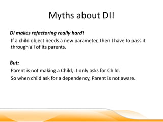 Myths about DI!
DI makes refactoring really hard!
If a child object needs a new parameter, then I have to pass it
through all of its parents.

But;
Parent is not making a Child, it only asks for Child.
So when child ask for a dependency, Parent is not aware.
 