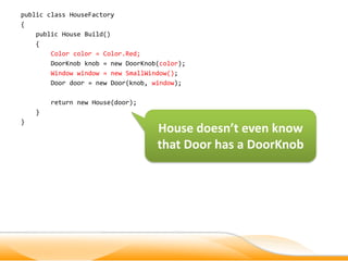 public class HouseFactory
{
    public House Build()
    {
        Color color = Color.Red;
        DoorKnob knob = new DoorKnob(color);
        Window window = new SmallWindow();
        Door door = new Door(knob, window);

        return new House(door);
    }
}
                                    House doesn’t even know
                                    that Door has a DoorKnob
 