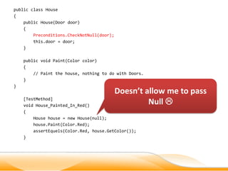 public class House
{
    public House(Door door)
    {
        Preconditions.CheckNotNull(door);
        this.door = door;
    }

    public void Paint(Color color)
    {
        // Paint the house, nothing to do with Doors.
    }
}
                                            Doesn’t allow me to pass
    [TestMethod]
    void House_Painted_In_Red()
                                                     Null 
    {
        House house = new House(null);
        house.Paint(Color.Red);
        assertEquels(Color.Red, house.GetColor());
    }
 