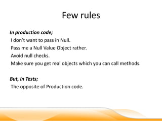 Few rules
In production code;
 I don’t want to pass in Null.
 Pass me a Null Value Object rather.
 Avoid null checks.
 Make sure you get real objects which you can call methods.

But, in Tests;
The opposite of Production code.
 