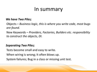 In summary
We have Two Piles;
Objects – Business logic, this is where you write code, most bugs
are found.
New Keywords – Providers, Factories, Builders etc. responsibility
to construct the objects, DI.

Separating Two Piles;
Tests become small and easy to write.
When wiring is wrong; It often blows up.
System failures; Bug in a class or missing unit test.
 