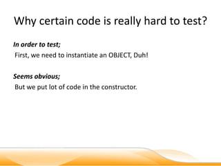 Why certain code is really hard to test?
In order to test;
 First, we need to instantiate an OBJECT, Duh!

Seems obvious;
But we put lot of code in the constructor.
 