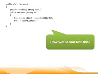 public class Document
{
    private readonly string html;
    public Document(string url)
    {
        HtmlClient client = new HtmlClient();
        html = client.Get(url);
    }
}




                                          How would you test this?
 
