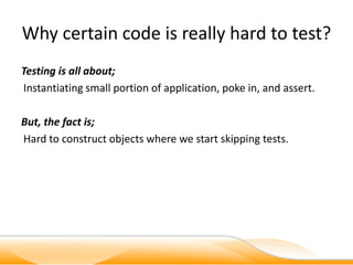 Why certain code is really hard to test?
Testing is all about;
Instantiating small portion of application, poke in, and assert.

But, the fact is;
Hard to construct objects where we start skipping tests.
 