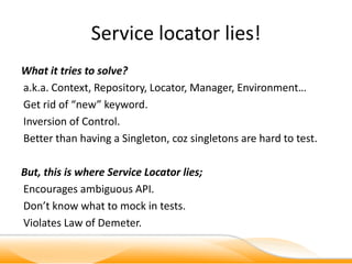 Service locator lies!
What it tries to solve?
a.k.a. Context, Repository, Locator, Manager, Environment…
Get rid of “new” keyword.
Inversion of Control.
Better than having a Singleton, coz singletons are hard to test.

But, this is where Service Locator lies;
Encourages ambiguous API.
Don’t know what to mock in tests.
Violates Law of Demeter.
 