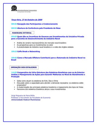 Terça-feira, 27 de Outubro de 2009

08h40 Recepção dos Participantes e Credenciamento

08h50 Abertura da Conferência pelo Presidente de Mesa

 PANORAMA SETORIAL

09h00 Quais São os Incentivos do Governo aos Investimentos da Iniciativa Privada
para a Garantia do Desenvolvimento da Indústria Naval

      Análise do cenário macroeconômico do mercado naval brasileiro
      As perspectivas para os investimentos no setor
      A produtividade da indústria naval brasileira e a visão dos órgãos estatais

10h10 Coffe Break e Networking


10h40 Como o Mercado Offshore Contribuirá para a Retomada da Indústria Naval no
Brasil



OPERAÇÃO DOS ESTALEIROS

11h30 Comparativo da Infra-Estrutura dos Estaleiros Brasileiros com os do Exterior:
Análise e Planejamento de Ações para Garantir Melhorias no Nível de Atendimento e
Produção

      Saiba como atuam os estaleiros do EUA, Ásia e China
      Discussão sobre a capacidade para atender a demanda necessária: os estaleiros estão
       preparados?
      A modernização dos principais estaleiros brasileiros e mapeamento dos tipos de frotas
      Panorama dos estaleiros brasileiros ativos e seus investimentos


Jorge Nogueira de Paiva Britto
Professor e Vice-diretor da Faculdade de Economia
Universidade Federal Fluminense
 