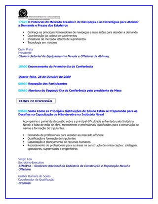 17h20 O Potencial do Mercado Brasileiro de Navipeças e as Estratégias para Atender
a Demanda e Prazos dos Estaleiros

      Conheça os principais fornecedores de navipeças e suas ações para atender a demanda
      Coordenação da cadeia de suprimentos
      Iniciativas do mercado interno de suprimentos
      Tecnologia em motores

Cesar Prata
Presidente
Câmara Setorial de Equipamentos Navais e Offshore da Abimaq


18h00 Encerramento do Primeiro dia de Conferência


Quarta-feira, 28 de Outubro de 2009

08h30 Recepção dos Participantes

08h50 Abertura do Segundo Dia de Conferência pelo presidente de Mesa


PAINEL DE DISCUSSÃO


09h00 Saiba Como as Principais Instituições de Ensino Estão se Preparando para os
Desafios na Capacitação de Mão-de-obra na Indústria Naval

   Acompanhe o painel de discussão sobre a principal dificuldade enfrentada pela Indústria
   Naval: a falta de mão de obra, treinamento e profissionais qualificados para a construção de
   navios e formação de tripulantes.

      Demanda de profissionais para atender ao mercado offshore
      Qualificação e formação de tripulantes
      Capacitação e planejamento de recursos humanos
      Recrutamento de profissionais para as áreas na construção de embarcações: soldagem,
       operadores, supervisores e engenheiros


Sergio Leal
Secretário-Executivo
SINAVAL - Sindicato Nacional da Indústria da Construção e Reparação Naval e
Offshore

Guilber Dumans de Souza
Coordenador de Qualificação
Prominp
 