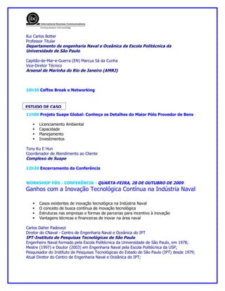 Rui Carlos Botter
Professor Titular
Departamento de engenharia Naval e Oceânica da Escola Politécnica da
Universidade de São Paulo

Capitão-de-Mar-e-Guerra (EN) Marcus Sá da Cunha
Vice-Diretor Técnico
Arsenal de Marinha do Rio de Janeiro (AMRJ)



10h30 Coffee Break e Networking



ESTUDO DE CASO
11h00 Projeto Suape Global: Conheça os Detalhes do Maior Pólo Provedor de Bens

      Licenciamento Ambiental
      Capacidade
      Planejamento
      Investimentos

Tony Ku E Hun
Coordenador de Atendimento ao Cliente
Complexo de Suape

12h30 Encerramento da Conferência


WORKSHOP PÓS - CONFERÊNCIA - QUARTA-FEIRA, 28 DE OUTUBRO DE 2009
Ganhos com a Inovação Tecnológica Contínua na Indústria Naval

      Casos existentes de inovação tecnológica na Indústria Naval
      O conceito de busca contínua de inovação tecnológica
      Estruturas nas empresas e formas de parcerias para incentivo à inovação
      Vantagens técnicas e financeiras de inovar na área naval

Carlos Daher Padovezi
Diretor do CNaval - Centro de Engenharia Naval e Oceânica do IPT
IPT-Instituto de Pesquisas Tecnológicas de São Paulo
Engenheiro Naval formado pela Escola Politécnica da Universidade de São Paulo, em 1978;
Mestre (1997) e Doutor (2003) em Engenharia Naval pela Escola Politécnica da USP;
Pesquisador do Instituto de Pesquisas Tecnológicas do Estado de São Paulo (IPT) desde 1979;
Atual Diretor do Centro de Engenharia Naval e Oceânica do IPT;
 