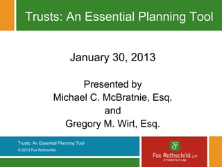 Trusts: An Essential Planning Tool


                          January 30, 2013

                         Presented by
                   Michael C. McBratnie, Esq.
                              and
                     Gregory M. Wirt, Esq.
Trusts: An Essential Planning Tool
© 2013 Fox Rothschild
 