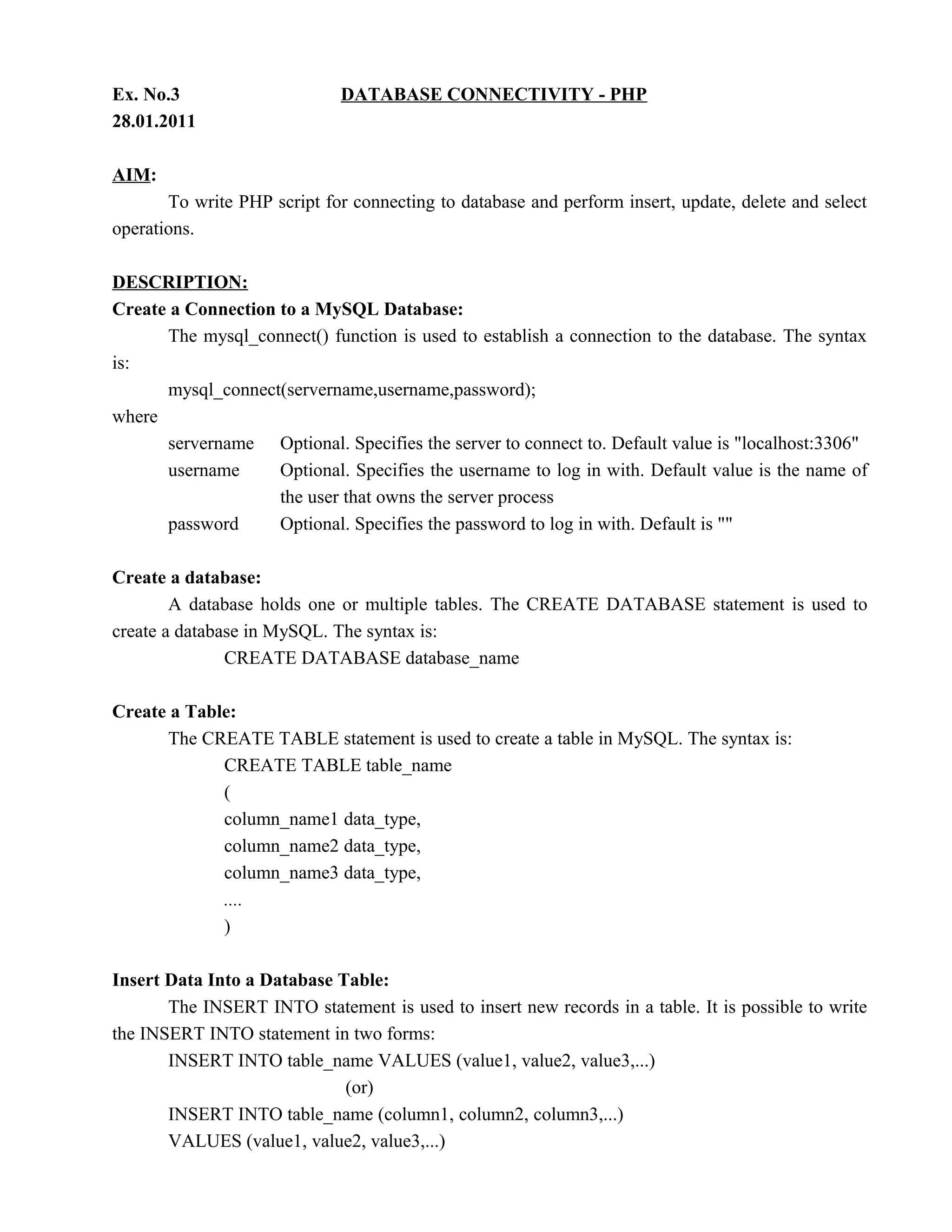 Ex. No.3                     DATABASE CONNECTIVITY - PHP
28.01.2011

AIM:
       To write PHP script for connecting to database and perform insert, update, delete and select
operations.

DESCRIPTION:
Create a Connection to a MySQL Database:
      The mysql_connect() function is used to establish a connection to the database. The syntax
is:
      mysql_connect(servername,username,password);
where
      servername Optional. Specifies the server to connect to. Default value is "localhost:3306"
      username      Optional. Specifies the username to log in with. Default value is the name of
                    the user that owns the server process
      password      Optional. Specifies the password to log in with. Default is ""

Create a database:
        A database holds one or multiple tables. The CREATE DATABASE statement is used to
create a database in MySQL. The syntax is:
               CREATE DATABASE database_name

Create a Table:
      The CREATE TABLE statement is used to create a table in MySQL. The syntax is:
             CREATE TABLE table_name
             (
             column_name1 data_type,
             column_name2 data_type,
             column_name3 data_type,
             ....
             )

Insert Data Into a Database Table:
       The INSERT INTO statement is used to insert new records in a table. It is possible to write
the INSERT INTO statement in two forms:
       INSERT INTO table_name VALUES (value1, value2, value3,...)
                             (or)
       INSERT INTO table_name (column1, column2, column3,...)
       VALUES (value1, value2, value3,...)
 