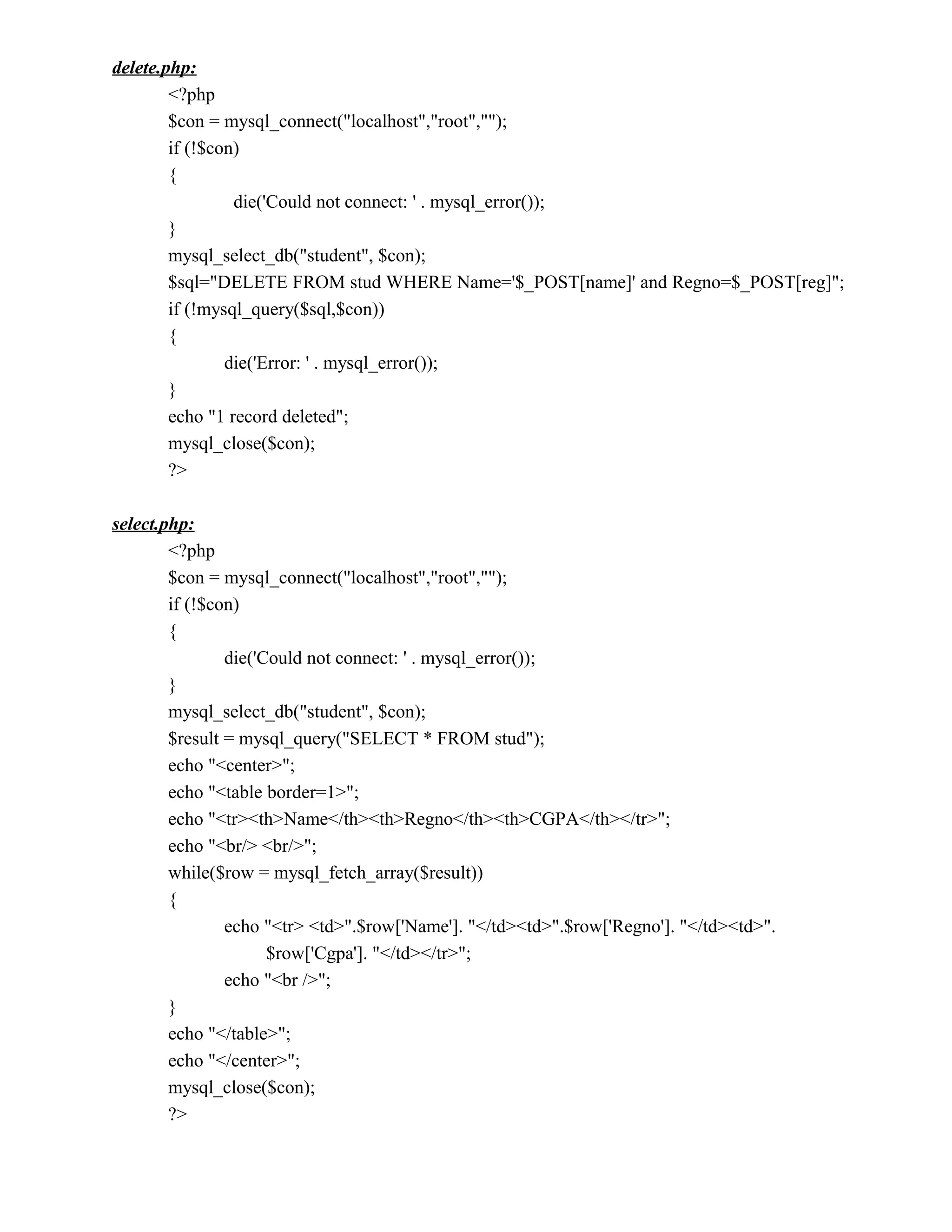 delete.php:
        <?php
        $con = mysql_connect("localhost","root","");
        if (!$con)
        {
                 die('Could not connect: ' . mysql_error());
        }
        mysql_select_db("student", $con);
        $sql="DELETE FROM stud WHERE Name='$_POST[name]' and Regno=$_POST[reg]";
        if (!mysql_query($sql,$con))
        {
                die('Error: ' . mysql_error());
        }
        echo "1 record deleted";
        mysql_close($con);
        ?>

select.php:
        <?php
        $con = mysql_connect("localhost","root","");
        if (!$con)
        {
                die('Could not connect: ' . mysql_error());
        }
        mysql_select_db("student", $con);
        $result = mysql_query("SELECT * FROM stud");
        echo "<center>";
        echo "<table border=1>";
        echo "<tr><th>Name</th><th>Regno</th><th>CGPA</th></tr>";
        echo "<br/> <br/>";
        while($row = mysql_fetch_array($result))
        {
                echo "<tr> <td>".$row['Name']. "</td><td>".$row['Regno']. "</td><td>".
                      $row['Cgpa']. "</td></tr>";
                echo "<br />";
        }
        echo "</table>";
        echo "</center>";
        mysql_close($con);
        ?>
 