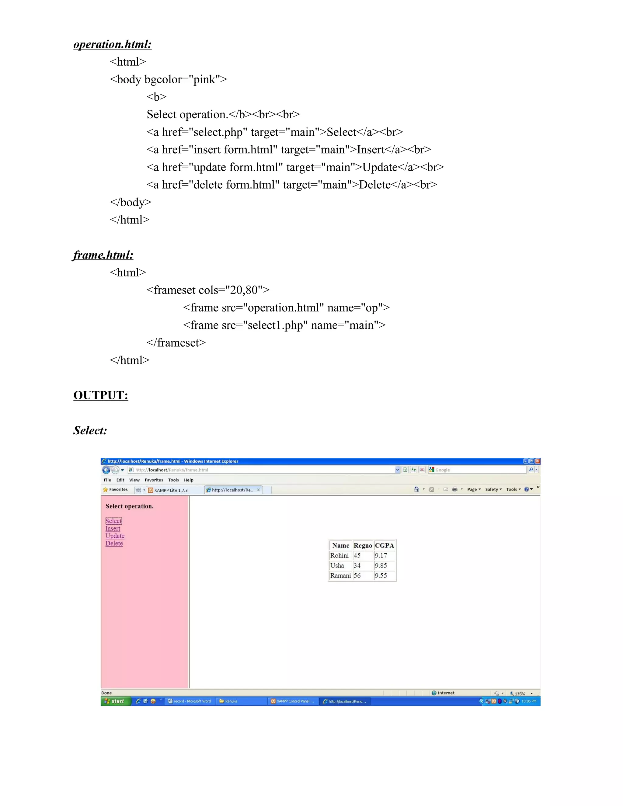 operation.html:
       <html>
       <body bgcolor="pink">
              <b>
              Select operation.</b><br><br>
              <a href="select.php" target="main">Select</a><br>
              <a href="insert form.html" target="main">Insert</a><br>
              <a href="update form.html" target="main">Update</a><br>
              <a href="delete form.html" target="main">Delete</a><br>
       </body>
       </html>

frame.html:
       <html>
                 <frameset cols="20,80">
                        <frame src="operation.html" name="op">
                        <frame src="select1.php" name="main">
                 </frameset>
          </html>

OUTPUT:

Select:
 