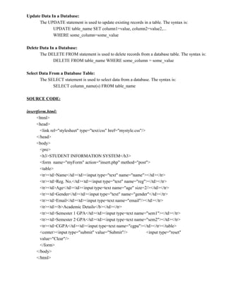 Update Data In a Database:
      The UPDATE statement is used to update existing records in a table. The syntax is:
             UPDATE table_name SET column1=value, column2=value2,...
             WHERE some_column=some_value

Delete Data In a Database:
       The DELETE FROM statement is used to delete records from a database table. The syntax is:
              DELETE FROM table_name WHERE some_column = some_value

Select Data From a Database Table:
       The SELECT statement is used to select data from a database. The syntax is:
              SELECT column_name(s) FROM table_name

SOURCE CODE:

insertform.html:
      <html>
      <head>
        <link rel="stylesheet" type="text/css" href="mystyle.css"/>
      </head>
      <body>
        <pre>
        <h3>STUDENT INFORMATION SYSTEM</h3>
        <form name="myForm" action="insert.php" method="post">
        <table>
        <tr><td>Name</td><td><input type="text" name="name"></td></tr>
        <tr><td>Reg. No.</td><td><input type="text" name="reg"></td></tr>
        <tr><td>Age</td><td><input type=text name="age" size=2/></td></tr>
        <tr><td>Gender</td><td><input type="text" name="gender"</td></tr>
        <tr><td>Email</td><td><input type=text name="email"/></td></tr>
        <tr><td><b>Academic Details</b></td></tr>
        <tr><td>Semester 1 GPA</td><td><input type=text name="sem1"></td></tr>
        <tr><td>Semester 2 GPA</td><td><input type=text name="sem2"></td></tr>
        <tr><td>CGPA</td><td><input type=text name="cgpa"></td></tr></table>
        <center><input type="submit" value="Submit"/>               <input type="reset"
        value="Clear"/>
        </form>
      </body>
      </html>
 
