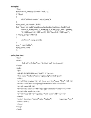 insert.php:
        <?php
        $con = mysql_connect("localhost","root","");
        if (!$con)
        {
                die('Could not connect: ' . mysql_error());
        }
        mysql_select_db("student", $con);
        $sql= "insert into stud (Name,Regno,Age,Gender,Email,Sem1,Sem2,Cgpa)
                values('$_POST[name]',$_POST[reg],$_POST[age],'$_POST[gender]',
                '$_POST[email]',$_POST[sem1],$_POST[sem2],$_POST[cgpa])";;
        if (!mysql_query($sql,$con))
        {
                die('Error: ' . mysql_error());
        }
        echo "1 record added";
        mysql_close($con)
        ?>

updateform.html:
       <html>
       <head>
              <link rel="stylesheet" type="text/css" href="mystyle.css"/>
       </head>
       <body>
        <pre>
        <h3>STUDENT INFORMATION SYSTEM</h3>
        <form name="myForm" action="update.php" method="post">
        <table>
        <tr><td>Field to update</td><td><input type="text" name="field"></td></tr>
        <tr><td>Value</td><td><input type=text name="new"/></td></tr>
        <tr><td>where</td></tr>
        <tr><td>Field name</td><td><input type=text name="where"/></td></tr>
        <tr><td>value equals</td></tr>
        <tr><td>Value</td><td><input type="text" name="old"></td></tr>
        </table>
        <center><input type="submit" value="Update"/>             <input type="reset"
         value="Clear"/>
        </form>
       </body>
       </html>
 