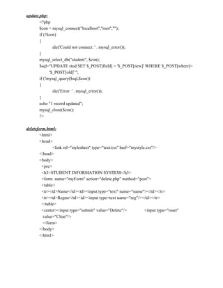 update.php:
       <?php
       $con = mysql_connect("localhost","root","");
       if (!$con)
       {
               die('Could not connect: ' . mysql_error());
       }
       mysql_select_db("student", $con);
       $sql="UPDATE stud SET $_POST[field] = '$_POST[new]' WHERE $_POST[where]=
             '$_POST[old]' ";
       if (!mysql_query($sql,$con))
       {
               die('Error: ' . mysql_error());
       }
       echo "1 record updated";
       mysql_close($con);
       ?>

deleteform.html:
        <html>
        <head>
               <link rel="stylesheet" type="text/css" href="mystyle.css"/>
        </head>
        <body>
         <pre>
         <h3>STUDENT INFORMATION SYSTEM</h3>
         <form name="myForm" action="delete.php" method="post">
         <table>
         <tr><td>Name</td><td><input type="text" name="name"></td></tr>
         <tr><td>Regno</td><td><input type=text name="reg"/></td></tr>
         </table>
         <center><input type="submit" value="Delete"/>             <input type="reset"
          value="Clear"/>
          </form>
        </body>
        </html>
 
