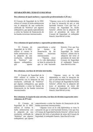 SEPARACIÓN DEL TEXO EN COLUMNAS
Dos columnas de igual anchura y separación predeterminada (1,25 cm.)
El Consejo de Seguridad de la ONU
reforzó el viernes la lucha antiterrorista
con la adopción de una resolución,
calificada de “histórica” por algunos
embajadores, que apunta especialmente
a cortar las fuentes de financiación de
las bandas terroristas internacionales.

“Algunas veces en la vida diplomática
se tiene la sensación de que se está
haciendo historia. Creo que hoy el
Consejo de Seguridad ha hecho
historia”, afirmó tras la adopción del
texto el presidente de turno del
Consejo de Seguridad, el embajador
francés, Jean-David Levitte.

Tres columnas de igual anchura y separación predeterminada.
El Consejo de
Seguridad de la ONU
reforzó el viernes la
lucha antiterrorista con
la adopción de una
resolución, calificada
de “histórica” por
algunos embajadores,
que
apunta

especialmente a cortar
las
fuentes
de
financiación de las
bandas
terroristas
internacionales.
“Algunas veces
en la vida diplomática
se tiene la sensación de
que se está haciendo

historia. Creo que hoy
el
Consejo
de
Seguridad ha hecho
historia”, afirmó tras la
adopción del texto el
presidente de turno del
Consejo de Seguridad,
el embajador francés,
Jean-David Levitte.

Dos columnas, con línea de división intermedia.
El Consejo de Seguridad de la
ONU reforzó el viernes la lucha
antiterrorista con la adopción de una
resolución, calificada de “histórica”
por algunos embajadores, que apunta
especialmente a cortar las fuentes de
financiación de las bandas terroristas
internacionales.

“Algunas veces en la vida
diplomática se tiene la sensación de
que se está haciendo historia. Creo que
hoy el Consejo de Seguridad ha hecho
historia”, afirmó tras la adopción del
texto el presidente de turno del
Consejo de Seguridad, el embajador
francés, Jean-David Levitte.

Dos columnas, la izquierda más estrecha, con línea de división (separación entre
columnas, de 0’5 cm):
El Consejo de
Seguridad de la ONU
reforzó el viernes la
lucha antiterrorista con
la adopción de una
resolución, calificada de
“histórica” por algunos
embajadores, que apunta

especialmente a cortar las fuentes de financiación de las
bandas terroristas internacionales.
“Algunas veces en la vida diplomática se tiene la
sensación de que se está haciendo historia. Creo que hoy
el Consejo de Seguridad ha hecho historia”, afirmó tras la
adopción del texto el presidente de turno del Consejo de
Seguridad, el embajador francés, Jean-David Levitte.

 