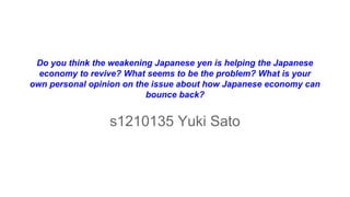 Do you think the weakening Japanese yen is helping the Japanese
economy to revive? What seems to be the problem? What is your
own personal opinion on the issue about how Japanese economy can
bounce back?
s1210135 Yuki Sato
 