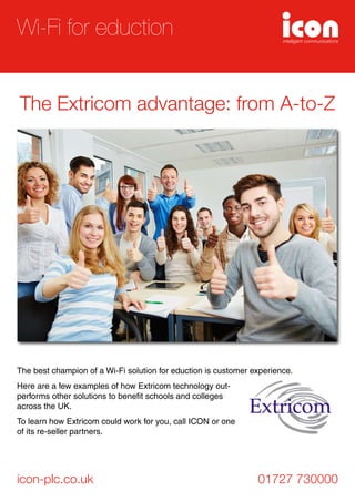 The best champion of a Wi-Fi solution for eduction is customer experience.
Here are a few examples of how Extricom technology out-
performs other solutions to benefit schools and colleges
across the UK.
To learn how Extricom could work for you, call ICON or one
of its re-seller partners.
icon-plc.co.uk 01727 730000
Wi-Fi for eduction
The Extricom advantage: from A-to-Z
 