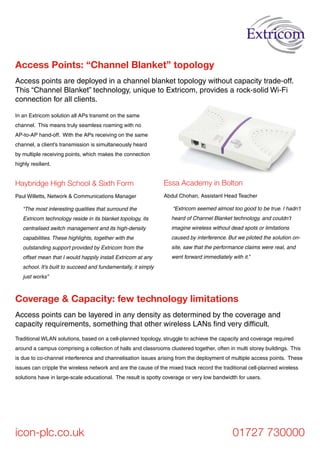 Haybridge High School & Sixth Form
Paul Willetts, Network & Communications Manager
“The most interesting qualities that surround the
Extricom technology reside in its blanket topology, its
centralised switch management and its high-density
capabilities. These highlights, together with the
outstanding support provided by Extricom from the
offset mean that I would happily install Extricom at any
school. It’s built to succeed and fundamentally, it simply
just works”
Access points are deployed in a channel blanket topology without capacity trade-off.
This “Channel Blanket” technology, unique to Extricom, provides a rock-solid Wi-Fi
connection for all clients.
Access Points: “Channel Blanket” topology
icon-plc.co.uk 01727 730000
In an Extricom solution all APs transmit on the same
channel. This means truly seamless roaming with no
AP-to-AP hand-off. With the APs receiving on the same
channel, a client’s transmission is simultaneously heard
by multiple receiving points, which makes the connection
highly resilient.
Essa Academy in Bolton
Abdul Chohan, Assistant Head Teacher
“Extricom seemed almost too good to be true. I hadn’t
heard of Channel Blanket technology, and couldn’t
imagine wireless without dead spots or limitations
caused by interference. But we piloted the solution on-
site, saw that the performance claims were real, and
went forward immediately with it.”
Access points can be layered in any density as determined by the coverage and
capacity requirements, something that other wireless LANs find very difficult.
Coverage & Capacity: few technology limitations
Traditional WLAN solutions, based on a cell-planned topology, struggle to achieve the capacity and coverage required
around a campus comprising a collection of halls and classrooms clustered together, often in multi storey buildings. This
is due to co-channel interference and channelisation issues arising from the deployment of multiple access points. These
issues can cripple the wireless network and are the cause of the mixed track record the traditional cell-planned wireless
solutions have in large-scale educational. The result is spotty coverage or very low bandwidth for users.
 