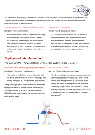 The Extricom Wi-Fi “channel blanket,” makes the system simple to deploy.
Deployment: simple and fast
icon-plc.co.uk 01727 730000
Washwood Heath Technology College, Birmingham
David Carr, Network Administrator
“We were determined to make a significant technology
investment, but to justify this we needed a WLAN
that could stand the test of time. We concluded that
the Extricom solution would fit the bill, since it’s a
technology with a history of success in the educational
environment, while also being at the cutting edge of
WLAN.”
Edensor Technology College
Richard Pickard, Deputy Head Teacher
“The Extricom system operates in a way that allows
seamless hand-over and I mean seamless, it was
wonderful to watch the facial expressions of the
technical team as they literally plugged and unplugged
access points as fast as they physically could without
any degradation of connectivity performance.”
Washwood Heath Technology College, Birmingham
Faisal Malik, Deployment Project Manager
“The beauty of the Extricom solution is basically that
one AP doesn’t interfere with another, so putting in and
running the system is a straightforward, easy process.”
Taking advantage of this, the implementation team quickly
deployed the Extricom solution over the entire campus
to provide coverage for some 19,250 square meters
(173,250 square feet) of classrooms, assembly halls, and
administrative areas.
Bishop’s Stortford College
Neil Hunt, BT iNet deployment team leader
“The Extricom solution was refreshingly easy (to install);
other wireless solutions ironically focus on the wired
network side of things, instead of just focusing on the
heart of the matter: achieving reliable and worry-free
connectivity through the air. With Extricom, it’s pretty
simple: you just plug in the AP, roam around with a PDA
to check signal, and as long as you’ve got coverage,
away you go.”
The Extricom WLAN technology renders these technical issues non-factors. Extricom’s topology is based around the
“Channel Blanket,” a unique architecture that uses each available radio channel, on every AP, to create blankets of
coverage controlled by a central switch.
 