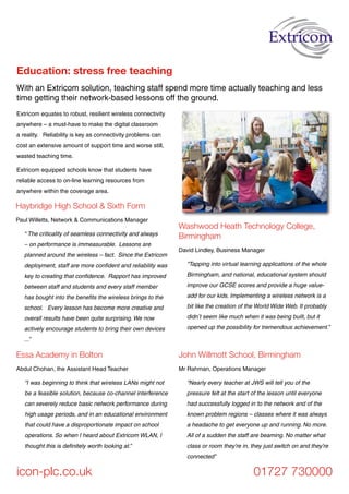 With an Extricom solution, teaching staff spend more time actually teaching and less
time getting their network-based lessons off the ground.
Education: stress free teaching
icon-plc.co.uk 01727 730000
John Willmott School, Birmingham
Mr Rahman, Operations Manager
“Nearly every teacher at JWS will tell you of the
pressure felt at the start of the lesson until everyone
had successfully logged in to the network and of the
known problem regions – classes where it was always
a headache to get everyone up and running. No more.
All of a sudden the staff are beaming. No matter what
class or room they’re in, they just switch on and they’re
connected”
Washwood Heath Technology College,
Birmingham
David Lindley, Business Manager
“Tapping into virtual learning applications of the whole
Birmingham, and national, educational system should
improve our GCSE scores and provide a huge value-
add for our kids. Implementing a wireless network is a
bit like the creation of the World Wide Web. It probably
didn’t seem like much when it was being built, but it
opened up the possibility for tremendous achievement.”
Extricom equates to robust, resilient wireless connectivity
anywhere – a must-have to make the digital classroom
a reality. Reliability is key as connectivity problems can
cost an extensive amount of support time and worse still,
wasted teaching time.
Extricom equipped schools know that students have
reliable access to on-line learning resources from
anywhere within the coverage area.
Haybridge High School & Sixth Form
Paul Willetts, Network & Communications Manager
“ The criticality of seamless connectivity and always
– on performance is immeasurable. Lessons are
planned around the wireless – fact. Since the Extricom
deployment, staff are more confident and reliability was
key to creating that confidence. Rapport has improved
between staff and students and every staff member
has bought into the benefits the wireless brings to the
school. Every lesson has become more creative and
overall results have been quite surprising. We now
actively encourage students to bring their own devices
...”
Essa Academy in Bolton
Abdul Chohan, the Assistant Head Teacher
“I was beginning to think that wireless LANs might not
be a feasible solution, because co-channel interference
can severely reduce basic network performance during
high usage periods, and in an educational environment
that could have a disproportionate impact on school
operations. So when I heard about Extricom WLAN, I
thought this is definitely worth looking at.”
 