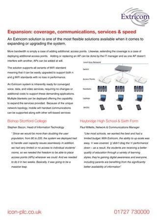 icon-plc.co.uk 01727 730000
Bishop Stortford College
Stephen Bacon, Head of Information Technology
“ Since we would be more than doubling the user
population, from 80 to 220, the system we deployed had
to handle user capacity issues seamlessly. In addition,
we had very limited or no access to individual students’
rooms, so we needed the freedom to be able to place
access points (APs) wherever we could. And we needed
to do it in two weeks. Basically, it was going to be a
massive leap.
Haybridge High School & Sixth Form
Paul Willetts, Network & Communications Manager
“Like most schools, we wanted the best and had a
limited budget. With Extricom, the ability to up-scale was
easy, ‘n’ was covered, ‘g’ didn’t drag the ‘n’ performance
down – as a result, the students are receiving a better
quality of education through a variety of learning
styles; they’re gaining digital awareness and everyone,
including parents are benefiting from the significantly
better availability of information”
An Extricom solution is one of the most flexible solutions available when it comes to
expanding or upgrading the system.
Expansion: coverage, communications, services & speed
More bandwidth is simply a case of adding additional; access points. Likewise, extending the coverage is a case of
deploying additional access points. Adding or replacing an AP can be done by the IT manager and as one AP doesn’t
interfere with another, APs can be added at will.
The solution supports all variants of WiFi standard
meaning that it can be easily upgraded to support both n
and g WiFi standards with no loss in performance.
An Extricom system is inherently ready for converged
voice, data, and video services, requiring no changes or
additional costs to support these demanding applications.
Multiple blankets can be deployed offering the capability
to expand the services provided. Because of the unique
network topology, mobile wifi handset communications
can be supported along with other wifi-based services
 