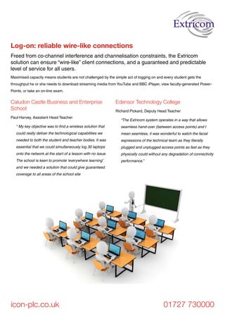 icon-plc.co.uk 01727 730000
Caludon Castle Business and Enterprise
School
Paul Harvey, Assistant Head Teacher
“ My key objective was to find a wireless solution that
could really deliver the technological capabilities we
needed to both the student and teacher bodies. It was
essential that we could simultaneously log 30 laptops
onto the network at the start of a lesson with no issue.
The school is keen to promote ‘everywhere learning’
and we needed a solution that could give guaranteed
coverage to all areas of the school site
Edensor Technology College
Richard Pickard, Deputy Head Teacher
“The Extricom system operates in a way that allows
seamless hand-over (between access points) and I
mean seamless, it was wonderful to watch the facial
expressions of the technical team as they literally
plugged and unplugged access points as fast as they
physically could without any degradation of connectivity
performance.”
Freed from co-channel interference and channelisation constraints, the Extricom
solution can ensure “wire-like” client connections, and a guaranteed and predictable
level of service for all users.
Log-on: reliable wire-like connections
Maximised capacity means students are not challenged by the simple act of logging on and every student gets the
throughput he or she needs to download streaming media from YouTube and BBC iPlayer, view faculty-generated Power-
Points, or take an on-line exam.
 