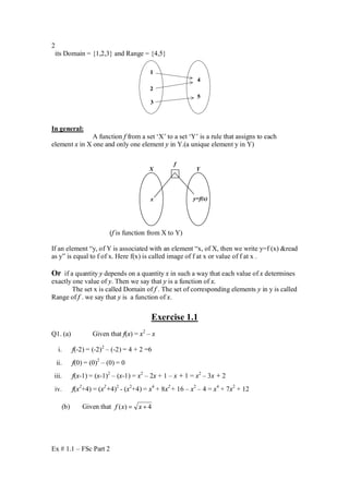 Ex # 1.1 – FSc Part 2
2
its Domain = {1,2,3} and Range = {4,5}
1
2
3
4
5
In general:
A function f from a set ‘X’ to a set ‘Y’ is a rule that assigns to each
element x in X one and only one element y in Y.(a unique element y in Y)
x y=f(x)
f
X Y
(f is function from X to Y)
If an element “y, of Y is associated with an element “x, of X, then we write y=f (x) &read
as y” is equal to f of x. Here f(x) is called image of f at x or value of f at x .
Or if a quantity y depends on a quantity x in such a way that each value of x determines
exactly one value of y. Then we say that y is a function of x.
The set x is called Domain of f . The set of corresponding elements y in y is called
Range of f . we say that y is a function of x.
Exercise 1.1
Q1. (a) Given that f(x) = x2
– x
i. f(-2) = (-2)2
– (-2) = 4 + 2 =6
ii. f(0) = (0)2
– (0) = 0
iii. f(x-1) = (x-1)2
– (x-1) = x2
– 2x + 1 – x + 1 = x2
– 3x + 2
iv. f(x2
+4) = (x2
+4)2
- (x2
+4) = x4
+ 8x2
+ 16 – x2
– 4 = x4
+ 7x2
+ 12
(b) Given that 4)( += xxf
 