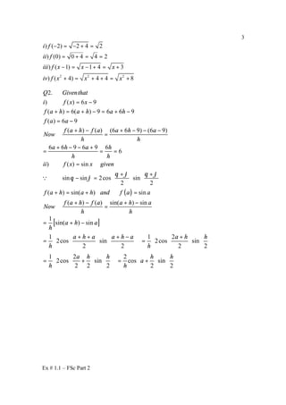 Ex # 1.1 – FSc Part 2
3
2 2 2
) ( 2) 2 4 2
) (0) 0 4 4 2
) ( 1) 1 4 3
) ( 4) 4 4 8
i f
ii f
iii f x x x
iv f x x x
− = − + =
= + = =
− = − + = +
+ = + + = +
( )
2.
) ( ) 6 9
( ) 6( ) 9 6 6 9
( ) 6 9
( ) ( ) (6 6 9) (6 9)
6 6 9 6 9 6
6
) ( ) sin
sin sin 2cos sin
2 2
( ) sin( ) sin
( ) (
Q Giventhat
i f x x
f a h a h a h
f a a
f a h f a a h a
Now
h h
a h a h
h h
ii f x x given
f a h a h and f a a
f a h f
Now
θ ϕ θ ϕ
θ ϕ
= −
+ = + − = + −
= −
+ − + − − −
=
+ − − +
= = =
=
+ +   
− =    
   
+ = + =
+ −
Q
) sin( ) sina a h a
h h
+ −
=
[ ]
1
sin( ) sin
1 1 2
2cos sin 2cos sin
2 2 2 2
1 2 2
2cos sin cos sin
2 2 2 2 2
a h a
h
a h a a h a a h h
h h
a h h h h
a
h h
= + −
 + + + −   +        
= =          
          
        
= + = +        
        
 